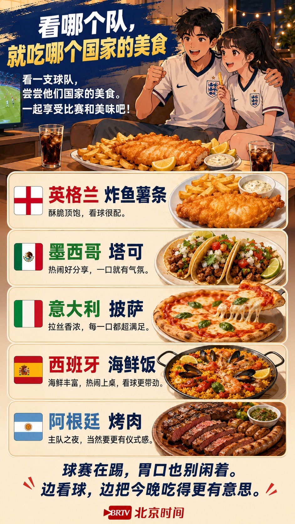 看哪支队，就吃哪个国家的美食。英格兰炸鱼薯条、墨西哥塔可、意大利披萨、西班牙海鲜饭、阿根廷烤肉，让比赛多一点烟火气。球赛在踢，胃口也别闲着，边看边吃才更有意思。